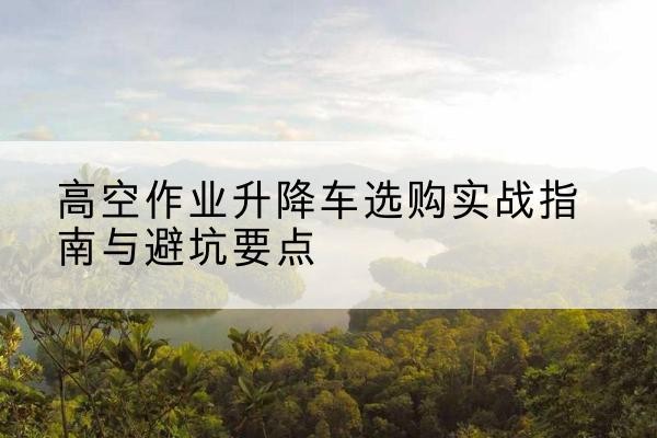 盘锦升降车怎么选-高空作业升降车选购实战指南与避坑要点