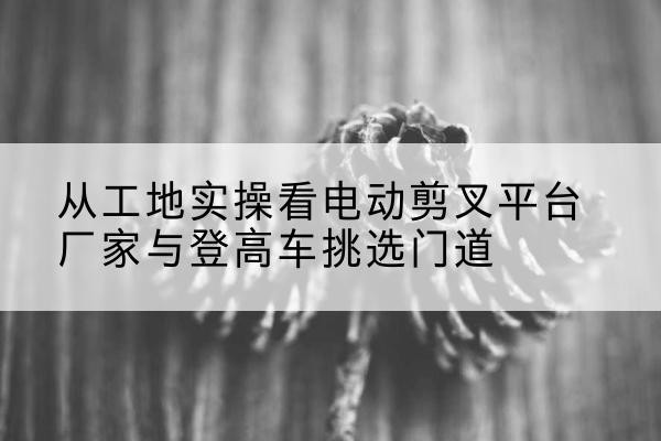 盘锦电动剪叉升降平台厂家-从工地实操看电动剪叉平台厂家与登高车挑选门道