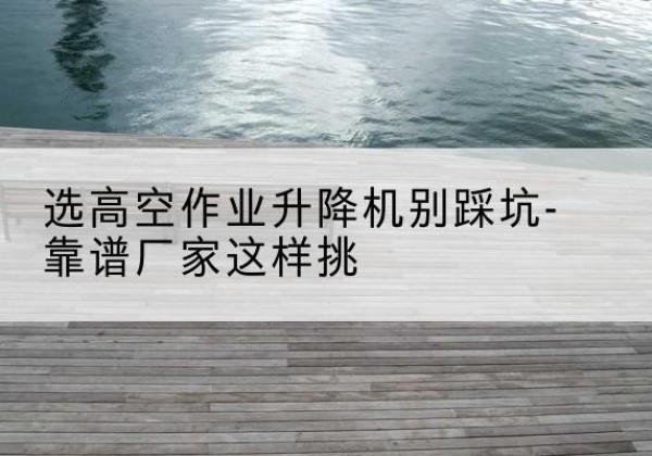 盘锦剪叉式升降机厂家-选高空作业升降机别踩坑-靠谱厂家这样挑