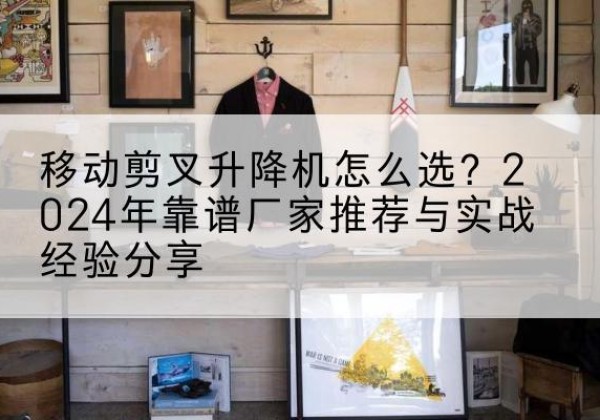 盘锦升降平台厂家推荐-移动剪叉升降机怎么选？2024年靠谱厂家推荐与实战经验分享